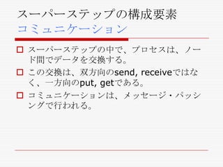 スーパーステップの構成要素
コミュニケーション
 スーパーステップの中で、プロセスは、ノー
ド間でデータを交換する。
 この交換は、双方向のsend, receiveではな
く、一方向のput, getである。
 コミュニケーションは、メッセージ・パッシ
ングで行われる。

 