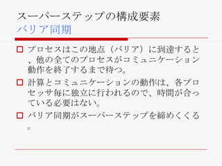 スーパーステップの構成要素
バリア同期
 プロセスはこの地点（バリア）に到達すると
、他の全てのプロセスがコミュニケーション
動作を終了するまで待つ。
 計算とコミュニケーションの動作は、各プロ
セッサ毎に独立に行われるので、時間が合っ
ている必要はない。
 バリア同期がスーパーステップを締めくくる
。

 