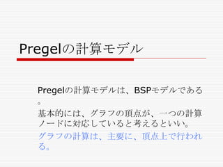Pregelの計算モデル
Pregelの計算モデルは、BSPモデルである
。
基本的には、グラフの頂点が、一つの計算
ノードに対応していると考えるといい。
グラフの計算は、主要に、頂点上で行われ
る。

 