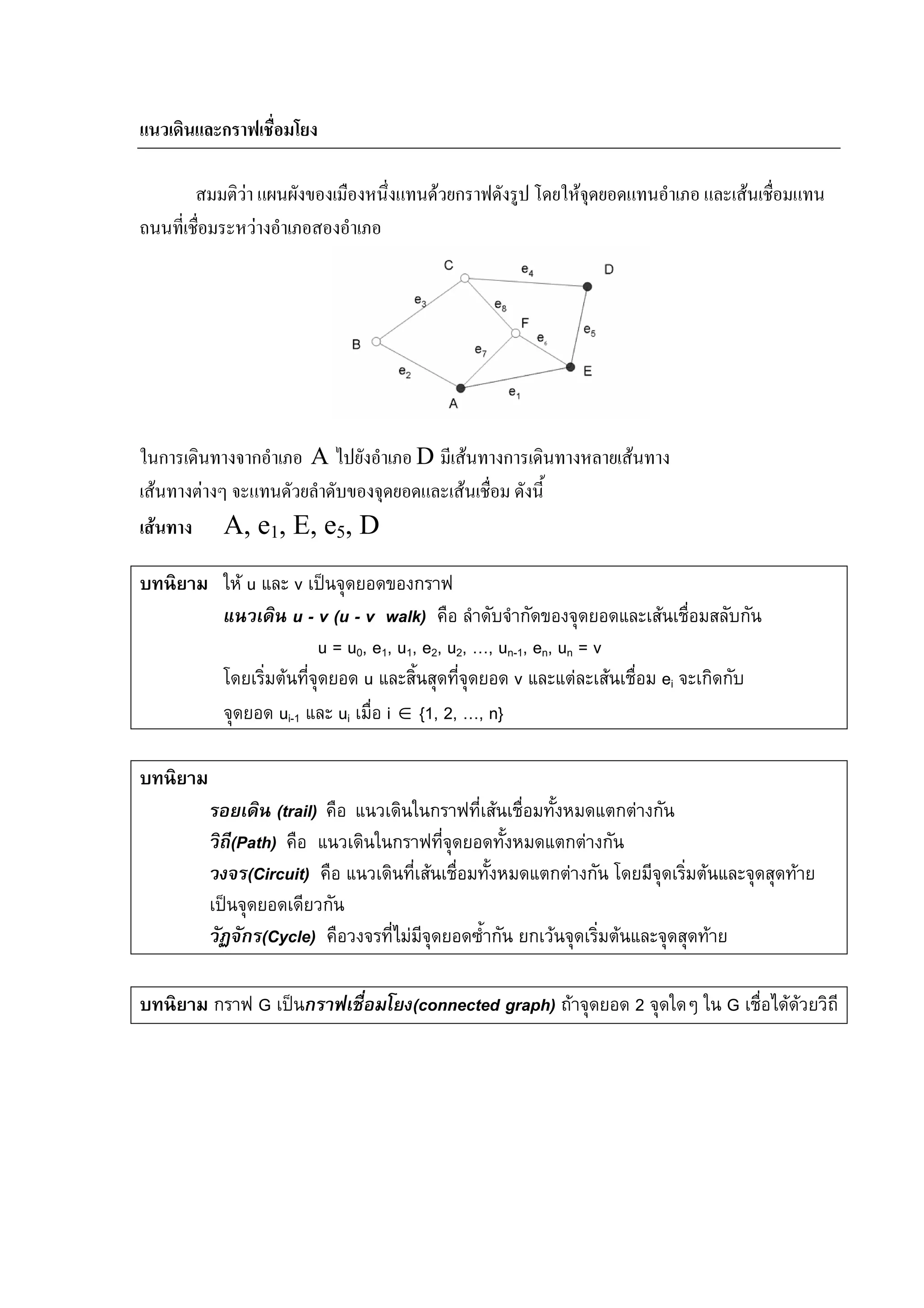 91
แนวเดินและกราฟเชื่อมโยง
สมมติวา แผนผังของเมืองหนึ่งแทนดวยกราฟดังรูป โดยใหจุดยอดแทนอําเภอ และเสนเชื่อมแทน
ถนนที่เชื่อมระหวางอําเภอสองอําเภอ
ในการเดินทางจากอําเภอ A ไปยังอําเภอ D มีเสนทางการเดินทางหลายเสนทาง
เสนทางตางๆ จะแทนดัวยลําดับของจุดยอดและเสนเชื่อม ดังนี้
เสนทาง A, e1, E, e5, D
บทนิยาม ให u และ v เปนจุดยอดของกราฟ
แนวเดิน u - v (u - v walk) คือ ลําดับจํากัดของจุดยอดและเสนเชื่อมสลับกัน
u = u0, e1, u1, e2, u2, …, un-1, en, un = v
โดยเริ่มตนที่จุดยอด u และสิ้นสุดที่จุดยอด v และแตละเสนเชื่อม ei จะเกิดกับ
จุดยอด ui-1 และ ui เมื่อ i ∈ {1, 2, …, n}
บทนิยาม
รอยเดิน (trail) คือ แนวเดินในกราฟที่เสนเชื่อมทั้งหมดแตกตางกัน
วิถี(Path) คือ แนวเดินในกราฟที่จุดยอดทั้งหมดแตกตางกัน
วงจร(Circuit) คือ แนวเดินที่เสนเชื่อมทั้งหมดแตกตางกัน โดยมีจุดเริ่มตนและจุดสุดทาย
เปนจุดยอดเดียวกัน
วัฏจักร(Cycle) คือวงจรที่ไมมีจุดยอดซ้ํากัน ยกเวนจุดเริ่มตนและจุดสุดทาย
บทนิยาม กราฟ G เปนกราฟเชื่อมโยง(connected graph) ถาจุดยอด 2 จุดใดๆ ใน G เชื่อไดดวยวิถี
 