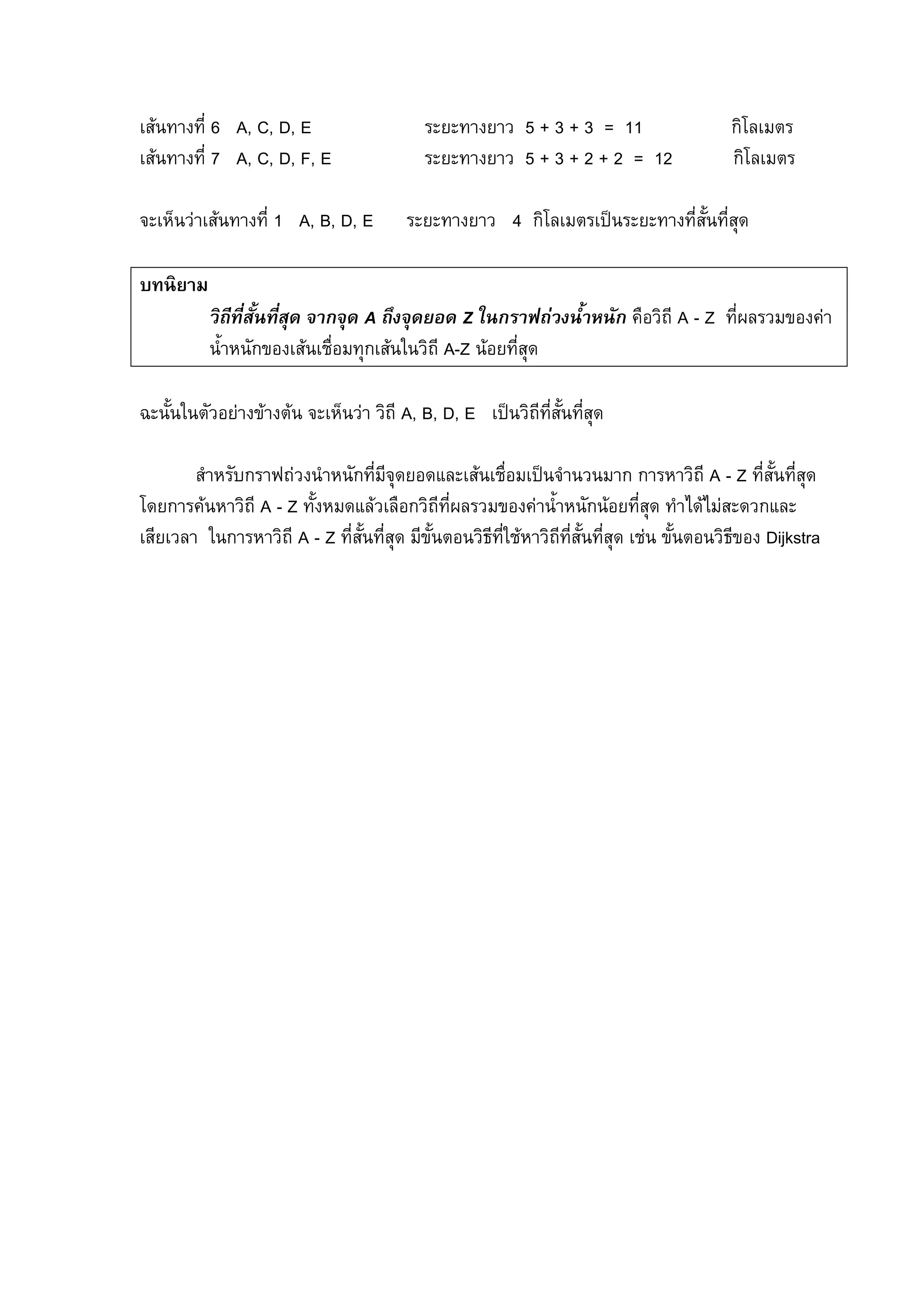 95
เสนทางที่ 6 A, C, D, E ระยะทางยาว 5 + 3 + 3 = 11 กิโลเมตร
เสนทางที่ 7 A, C, D, F, E ระยะทางยาว 5 + 3 + 2 + 2 = 12 กิโลเมตร
จะเห็นวาเสนทางที่ 1 A, B, D, E ระยะทางยาว 4 กิโลเมตรเปนระยะทางที่สั้นที่สุด
บทนิยาม
วิถีที่สั้นที่สุด จากจุด A ถึงจุดยอด Z ในกราฟถวงน้ําหนัก คือวิถี A - Z ที่ผลรวมของคา
น้ําหนักของเสนเชื่อมทุกเสนในวิถี A-Z นอยที่สุด
ฉะนั้นในตัวอยางขางตน จะเห็นวา วิถี A, B, D, E เปนวิถีที่สั้นที่สุด
สําหรับกราฟถวงนําหนักที่มีจุดยอดและเสนเชื่อมเปนจํานวนมาก การหาวิถี A - Z ที่สั้นที่สุด
โดยการคนหาวิถี A - Z ทั้งหมดแลวเลือกวิถีที่ผลรวมของคาน้ําหนักนอยที่สุด ทําไดไมสะดวกและ
เสียเวลา ในการหาวิถี A - Z ที่สั้นที่สุด มีขั้นตอนวิธีที่ใชหาวิถีที่สั้นที่สุด เชน ขั้นตอนวิธีของ Dijkstra
 