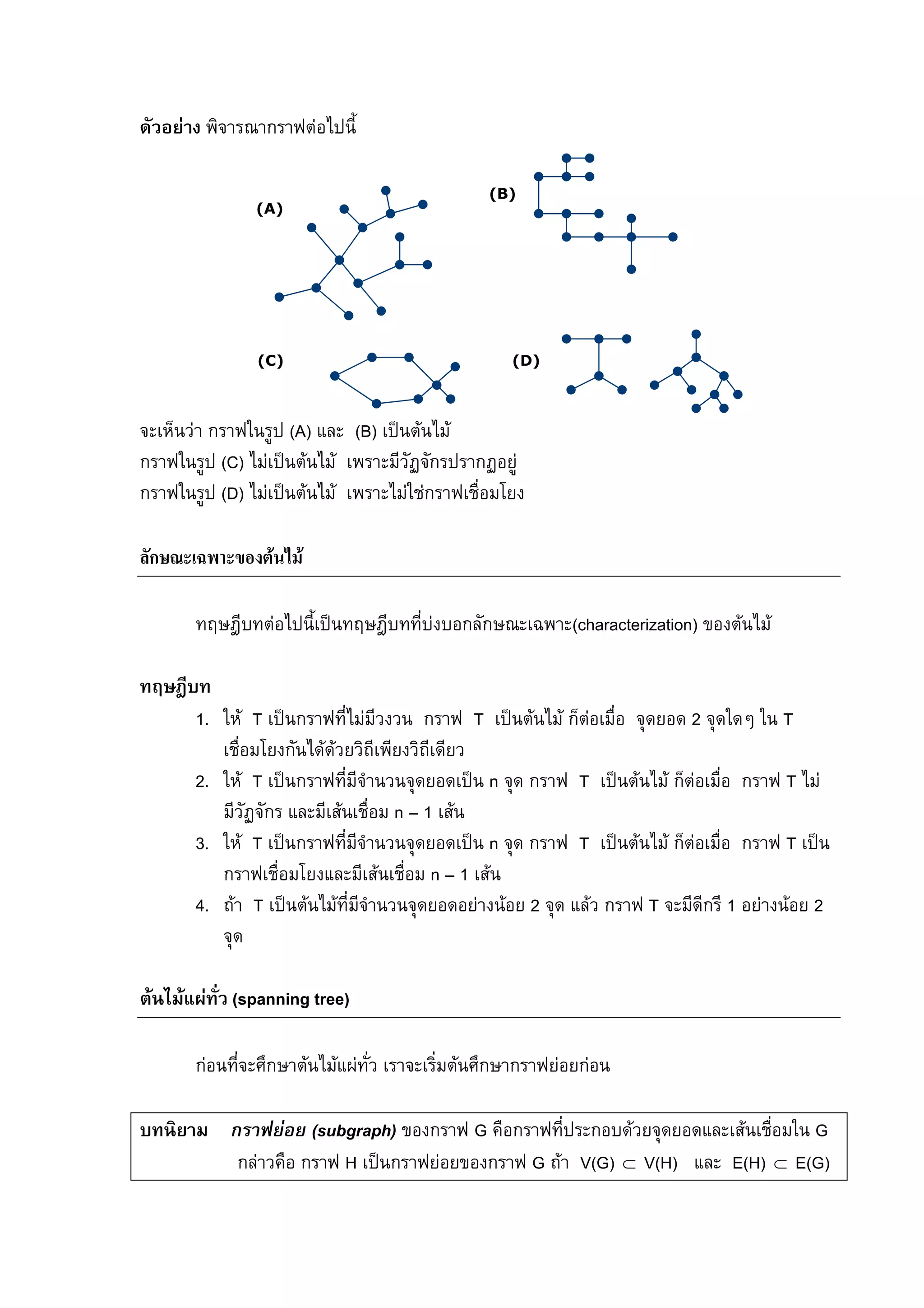 107
ดัวอยาง พิจารณากราฟตอไปนี้
(A)
(D)(C)
(B)
จะเห็นวา กราฟในรูป (A) และ (B) เปนตนไม
กราฟในรูป (C) ไมเปนตนไม เพราะมีวัฏจักรปรากฏอยู
กราฟในรูป (D) ไมเปนตนไม เพราะไมใชกราฟเชื่อมโยง
ลักษณะเฉพาะของตนไม
ทฤษฎีบทตอไปนี้เปนทฤษฎีบทที่บงบอกลักษณะเฉพาะ(characterization) ของตนไม
ทฤษฎีบท
1. ให T เปนกราฟที่ไมมีวงวน กราฟ T เปนตนไม ก็ตอเมื่อ จุดยอด 2 จุดใดๆ ใน T
เชื่อมโยงกันไดดวยวิถีเพียงวิถีเดียว
2. ให T เปนกราฟที่มีจํานวนจุดยอดเปน n จุด กราฟ T เปนตนไม ก็ตอเมื่อ กราฟ T ไม
มีวัฏจักร และมีเสนเชื่อม n – 1 เสน
3. ให T เปนกราฟที่มีจํานวนจุดยอดเปน n จุด กราฟ T เปนตนไม ก็ตอเมื่อ กราฟ T เปน
กราฟเชื่อมโยงและมีเสนเชื่อม n – 1 เสน
4. ถา T เปนตนไมที่มีจํานวนจุดยอดอยางนอย 2 จุด แลว กราฟ T จะมีดีกรี 1 อยางนอย 2
จุด
ตนไมแผทั่ว (spanning tree)
กอนที่จะศึกษาตนไมแผทั่ว เราจะเริ่มตนศึกษากราฟยอยกอน
บทนิยาม กราฟยอย (subgraph) ของกราฟ G คือกราฟที่ประกอบดวยจุดยอดและเสนเชื่อมใน G
กลาวคือ กราฟ H เปนกราฟยอยของกราฟ G ถา V(G) V(H) และ E(H) E(G)⊂ ⊂
 