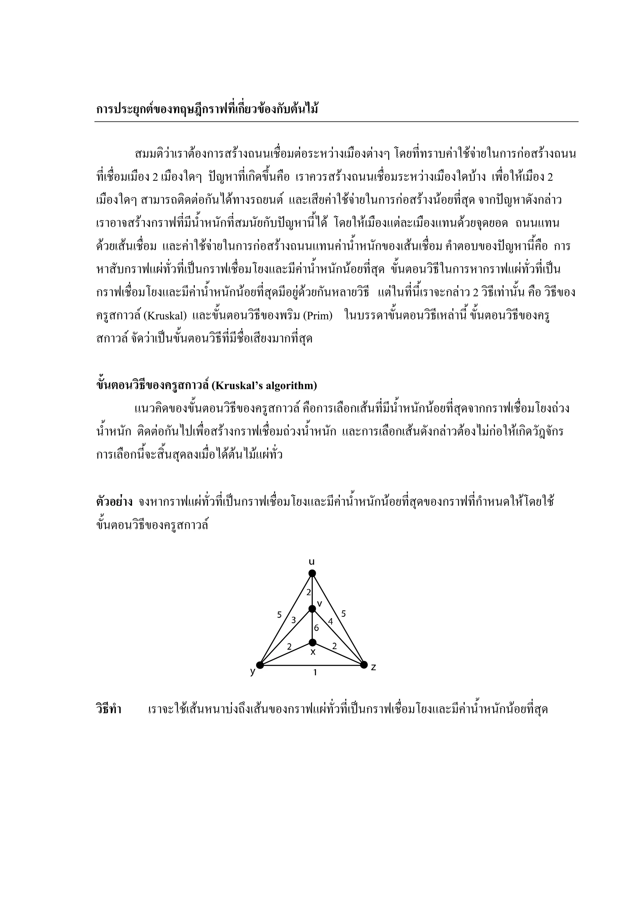 109
การประยุกตของทฤษฎีกราฟที่เกี่ยวของกับตนไม
สมมติวาเราตองการสรางถนนเชื่อมตอระหวางเมืองตางๆ โดยที่ทราบคาใชจายในการกอสรางถนน
ที่เชื่อมเมือง 2 เมืองใดๆ ปญหาที่เกิดขึ้นคือ เราควรสรางถนนเชื่อมระหวางเมืองใดบาง เพื่อใหเมือง 2
เมืองใดๆ สามารถติดตอกันไดทางรถยนต และเสียคาใชจายในการกอสรางนอยที่สุด จากปญหาดังกลาว
เราอาจสรางกราฟที่มีน้ําหนักที่สมนัยกับปญหานี้ได โดยใหเมืองแตละเมืองแทนดวยจุดยอด ถนนแทน
ดวยเสนเชื่อม และคาใชจายในการกอสรางถนนแทนคาน้ําหนักของเสนเชื่อม คําตอบของปญหานี้คือ การ
หาสับกราฟแผทั่วที่เปนกราฟเชื่อมโยงและมีคาน้ําหนักนอยที่สุด ขั้นตอนวิธีในการหากราฟแผทั่วที่เปน
กราฟเชื่อมโยงและมีคาน้ําหนักนอยที่สุดมีอยูดวยกันหลายวิธี แตในที่นี้เราจะกลาว 2 วิธีเทานั้น คือ วิธีของ
ครูสกาวล (Kruskal) และขั้นตอนวิธีของพริม (Prim) ในบรรดาขั้นตอนวิธีเหลานี้ ขั้นตอนวิธีของครู
สกาวล จัดวาเปนขั้นตอนวิธีที่มีชื่อเสียงมากที่สุด
ขั้นตอนวิธีของครูสกาวล (Kruskal’s algorithm)
แนวคิดของขั้นตอนวิธีของครูสกาวล คือการเลือกเสนที่มีน้ําหนักนอยที่สุดจากกราฟเชื่อมโยงถวง
น้ําหนัก ติดตอกันไปเพื่อสรางกราฟเชื่อมถวงน้ําหนัก และการเลือกเสนดังกลาวตองไมกอใหเกิดวัฎจักร
การเลือกนี้จะสิ้นสุดลงเมื่อไดตนไมแผทั่ว
ตัวอยาง จงหากราฟแผทั่วที่เปนกราฟเชื่อมโยงและมีคาน้ําหนักนอยที่สุดของกราฟที่กําหนดใหโดยใช
ขั้นตอนวิธีของครูสกาวล
วิธีทํา เราจะใชเสนหนาบงถึงเสนของกราฟแผทั่วที่เปนกราฟเชื่อมโยงและมีคาน้ําหนักนอยที่สุด
 