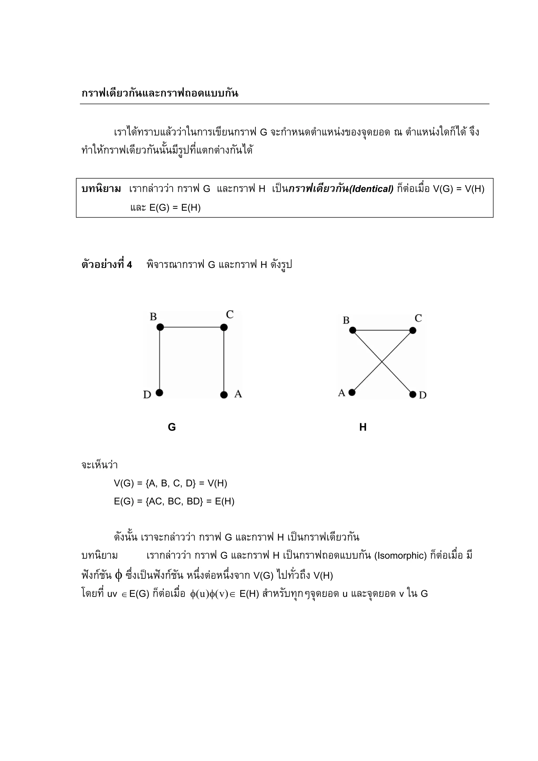 85
กราฟเดียวกันและกราฟถอดแบบกัน
เราไดทราบแลววาในการเขียนกราฟ G จะกําหนดตําแหนงของจุดยอด ณ ตําแหนงใดก็ได จึง
ทําใหกราฟเดียวกันนั้นมีรูปที่แตกตางกันได
บทนิยาม เรากลาววา กราฟ G และกราฟ H เปนกราฟเดียวกัน(Identical) ก็ตอเมื่อ V(G) = V(H)
และ E(G) = E(H)
ตัวอยางที่ 4 พิจารณากราฟ G และกราฟ H ดังรูป
G H
จะเห็นวา
V(G) = {A, B, C, D} = V(H)
E(G) = {AC, BC, BD} = E(H)
ดังนั้น เราจะกลาววา กราฟ G และกราฟ H เปนกราฟเดียวกัน
บทนิยาม เรากลาววา กราฟ G และกราฟ H เปนกราฟถอดแบบกัน (Isomorphic) ก็ตอเมื่อ มี
ฟงกชัน φ ซึ่งเปนฟงกชัน หนึ่งตอหนึ่งจาก V(G) ไปทั่วถึง V(H)
โดยที่ uv ∈E(G) ก็ตอเมื่อ ∈φφ )v()u( E(H) สําหรับทุกๆจุดยอด u และจุดยอด v ใน G
 