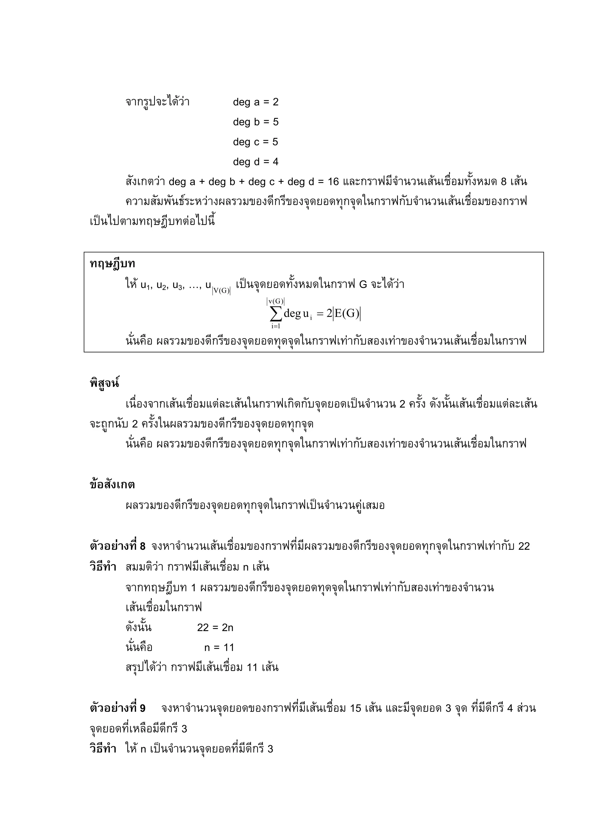 88
จากรูปจะไดวา deg a = 2
deg b = 5
deg c = 5
deg d = 4
สังเกตวา deg a + deg b + deg c + deg d = 16 และกราฟมีจํานวนเสนเชื่อมทั้งหมด 8 เสน
ความสัมพันธระหวางผลรวมของดีกรีของจุดยอดทุกจุดในกราฟกับจํานวนเสนเชื่อมของกราฟ
เปนไปตามทฤษฎีบทตอไปนี้
ทฤษฎีบท
ให u1, u2, u3, …, u )G(V
เปนจุดยอดทั้งหมดในกราฟ G จะไดวา
)G(E2udeg
)G(v
1i
i =∑=
นั่นคือ ผลรวมของดีกรีของจุดยอดทุดจุดในกราฟเทากับสองเทาของจํานวนเสนเชื่อมในกราฟ
พิสูจน
เนื่องจากเสนเชื่อมแตละเสนในกราฟเกิดกับจุดยอดเปนจํานวน 2 ครั้ง ดังนั้นเสนเชื่อมแตละเสน
จะถูกนับ 2 ครั้งในผลรวมของดีกรีของจุดยอดทุกจุด
นั่นคือ ผลรวมของดีกรีของจุดยอดทุกจุดในกราฟเทากับสองเทาของจํานวนเสนเชื่อมในกราฟ
ขอสังเกต
ผลรวมของดีกรีของจุดยอดทุกจุดในกราฟเปนจํานวนคูเสมอ
ตัวอยางที่ 8 จงหาจํานวนเสนเชื่อมของกราฟที่มีผลรวมของดีกรีของจุดยอดทุกจุดในกราฟเทากับ 22
วิธีทํา สมมติวา กราฟมีเสนเชื่อม n เสน
จากทฤษฎีบท 1 ผลรวมของดีกรีของจุดยอดทุดจุดในกราฟเทากับสองเทาของจํานวน
เสนเชื่อมในกราฟ
ดังนั้น 22 = 2n
นั่นคือ n = 11
สรุปไดวา กราฟมีเสนเชื่อม 11 เสน
ตัวอยางที่ 9 จงหาจํานวนจุดยอดของกราฟที่มีเสนเชื่อม 15 เสน และมีจุดยอด 3 จุด ที่มีดีกรี 4 สวน
จุดยอดที่เหลือมีดีกรี 3
วิธีทํา ให n เปนจํานวนจุดยอดที่มีดีกรี 3
 