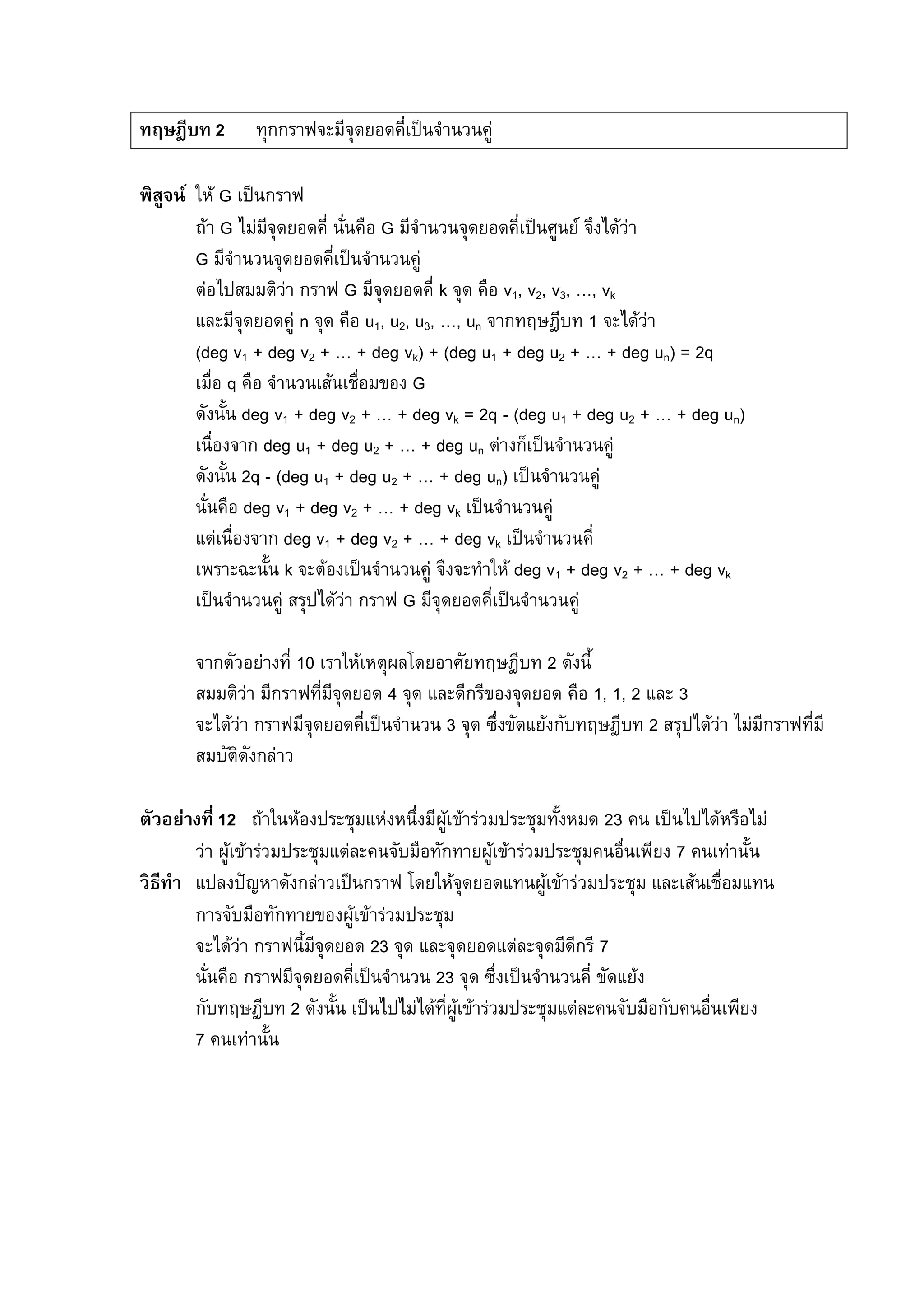 90
ทฤษฎีบท 2 ทุกกราฟจะมีจุดยอดคี่เปนจํานวนคู
พิสูจน ให G เปนกราฟ
ถา G ไมมีจุดยอดคี่ นั่นคือ G มีจํานวนจุดยอดคี่เปนศูนย จึงไดวา
G มีจํานวนจุดยอดคี่เปนจํานวนคู
ตอไปสมมติวา กราฟ G มีจุดยอดคี่ k จุด คือ v1, v2, v3, …, vk
และมีจุดยอดคู n จุด คือ u1, u2, u3, …, un จากทฤษฎีบท 1 จะไดวา
(deg v1 + deg v2 + … + deg vk) + (deg u1 + deg u2 + … + deg un) = 2q
เมื่อ q คือ จํานวนเสนเชื่อมของ G
ดังนั้น deg v1 + deg v2 + … + deg vk = 2q - (deg u1 + deg u2 + … + deg un)
เนื่องจาก deg u1 + deg u2 + … + deg un ตางก็เปนจํานวนคู
ดังนั้น 2q - (deg u1 + deg u2 + … + deg un) เปนจํานวนคู
นั่นคือ deg v1 + deg v2 + … + deg vk เปนจํานวนคู
แตเนื่องจาก deg v1 + deg v2 + … + deg vk เปนจํานวนคี่
เพราะฉะนั้น k จะตองเปนจํานวนคู จึงจะทําให deg v1 + deg v2 + … + deg vk
เปนจํานวนคู สรุปไดวา กราฟ G มีจุดยอดคี่เปนจํานวนคู
จากตัวอยางที่ 10 เราใหเหตุผลโดยอาศัยทฤษฎีบท 2 ดังนี้
สมมติวา มีกราฟที่มีจุดยอด 4 จุด และดีกรีของจุดยอด คือ 1, 1, 2 และ 3
จะไดวา กราฟมีจุดยอดคี่เปนจํานวน 3 จุด ซึ่งขัดแยงกับทฤษฎีบท 2 สรุปไดวา ไมมีกราฟที่มี
สมบัติดังกลาว
ตัวอยางที่ 12 ถาในหองประชุมแหงหนึ่งมีผูเขารวมประชุมทั้งหมด 23 คน เปนไปไดหรือไม
วา ผูเขารวมประชุมแตละคนจับมือทักทายผูเขารวมประชุมคนอื่นเพียง 7 คนเทานั้น
วิธีทํา แปลงปญหาดังกลาวเปนกราฟ โดยใหจุดยอดแทนผูเขารวมประชุม และเสนเชื่อมแทน
การจับมือทักทายของผูเขารวมประชุม
จะไดวา กราฟนี้มีจุดยอด 23 จุด และจุดยอดแตละจุดมีดีกรี 7
นั่นคือ กราฟมีจุดยอดคี่เปนจํานวน 23 จุด ซึ่งเปนจํานวนคี่ ขัดแยง
กับทฤษฎีบท 2 ดังนั้น เปนไปไมไดที่ผูเขารวมประชุมแตละคนจับมือกับคนอื่นเพียง
7 คนเทานั้น
 