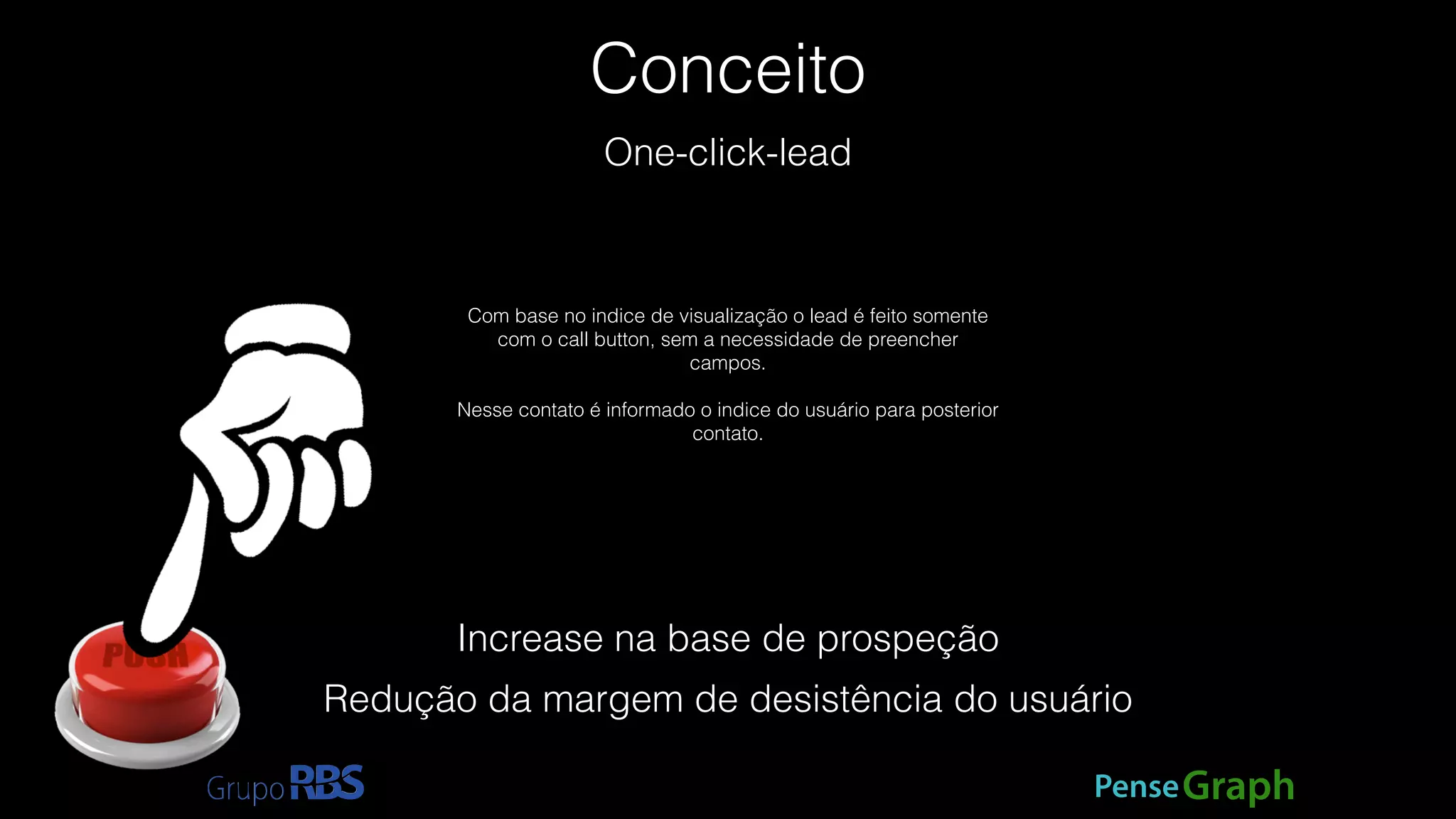 Conceito 
PenseGraph 
One-click-lead 
Com base no indice de visualização o lead é feito somente 
com o call button, sem a necessidade de preencher 
campos. 
! 
Nesse contato é informado o indice do usuário para posterior 
contato. 
Increase na base de prospeção 
Redução da margem de desistência do usuário 
 