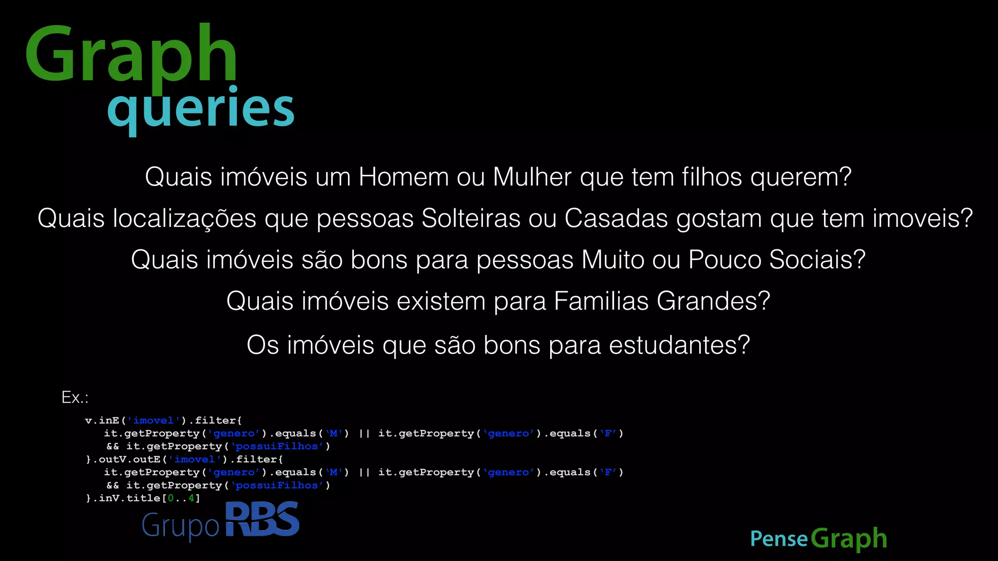 Graph 
queries 
Quais imóveis um Homem ou Mulher que tem filhos querem? 
Quais localizações que pessoas Solteiras ou Casadas gostam que tem imoveis? 
Quais imóveis são bons para pessoas Muito ou Pouco Sociais? 
Quais imóveis existem para Familias Grandes? 
Os imóveis que são bons para estudantes? 
PenseGraph 
Ex.: 
v.inE('imovel').filter{ 
it.getProperty('genero’).equals(‘M') || it.getProperty(‘genero’).equals(‘F’) 
&& it.getProperty(‘possuiFilhos’) 
}.outV.outE('imovel').filter{ 
it.getProperty('genero’).equals(‘M') || it.getProperty(‘genero’).equals(‘F’) 
&& it.getProperty(‘possuiFilhos’) 
}.inV.title[0..4] 
 