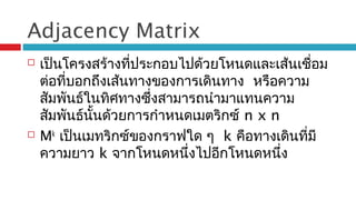 Adjacency Matrix
 เป็นโครงสร้างที่ประกอบไปด้วยโหนดและเส้นเชื่อม
ต่อที่บอกถึงเส้นทางของการเดินทาง หรือความ
สัมพันธ์ในทิศทางซึ่งสามารถนำามาแทนความ
สัมพันธ์นั้นด้วยการกำาหนดเมตริกซ์ n x n
 Mk
เป็นเมทริกซ์ของกราฟใด ๆ k คือทางเดินที่มี
ความยาว k จากโหนดหนึ่งไปอีกโหนดหนึ่ง
 