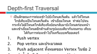 Depth-first Traversal
 เป็นลักษณะการท่องเข้าไปยังโหนดเริ่มต้น แล้วให้โหนด
ใกล้เคียงเป็นโหนดเริ่มต้น เข้าเยี่ยมโหนด ทำาต่อไปจน
กระทั่งไม่มีโหนดใกล้เคียงจึงย้อนกลับมายังโหนดก่อนหน้า
และเข้าเยี่ยมโหนดอีกด้านด้วยรูปแบบเดียวกันจนครบ เทียบ
ได้กับการท่องเข้าไปในทรีแบบพรีออเดอร์
1. Push vertex
2. Pop vertex และประมวลผล
3. Push adjacent ทั้งหมดของ Vertex ในข้อ 2
 