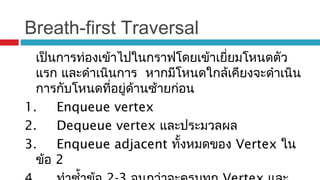 Breath-first Traversal
เป็นการท่องเข้าไปในกราฟโดยเข้าเยี่ยมโหนดตัว
แรก และดำาเนินการ หากมีโหนดใกล้เคียงจะดำาเนิน
การกับโหนดที่อยู่ด้านซ้ายก่อน
1. Enqueue vertex
2. Dequeue vertex และประมวลผล
3. Enqueue adjacent ทั้งหมดของ Vertex ใน
ข้อ 2
 