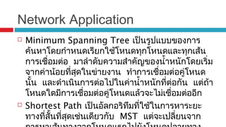 Network Application
 Minimum Spanning Tree เป็นรูปแบบของการ
ค้นหาโดยกำาหนดเรียกใช้โหนดทุกโหนดและทุกเส้น
การเชื่อมต่อ มาลำาดับความสำาคัญของนำ้าหนักโดยเริ่ม
จากค่าน้อยที่สุดในข่ายงาน ทำาการเชื่อมต่อคู่โหนด
นั้น และดำาเนินการต่อไปในค่านำ้าหนักที่ต่อกัน แต่ถ้า
โหนดใดมีการเชื่อมต่อคู่โหนดแล้วจะไม่เชื่อมต่ออีก
 Shortest Path เป็นอัลกอริทึมที่ใช้ในการหาระยะ
ทางที่สั้นที่สุดเช่นเดียวกับ MST แต่จะเปลี่ยนจาก
 