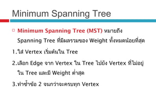 Minimum Spanning Tree
 Minimum Spanning Tree (MST) หมายถึง
Spanning Tree ที่มีผลรวมของ Weight ทั้งหมดน้อยที่สุด
1.ใส่ Vertex เริ่มต้นใน Tree
2.เลือก Edge จาก Vertex ใน Tree ไปยัง Vertex ที่ไม่อยู่
ใน Tree และมี Weight ตำ่าสุด
3.ทำาซำ้าข้อ 2 จนกว่าจะครบทุก Vertex
 