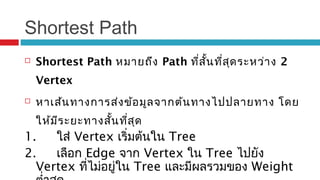 Shortest Path
 Shortest Path หมายถึง Path ที่สั้นที่สุดระหว่าง 2
Vertex
 หาเส้นทางการส่งข้อมูลจากต้นทางไปปลายทาง โดย
ให้มีระยะทางสั้นที่สุด
1. ใส่ Vertex เริ่มต้นใน Tree
2. เลือก Edge จาก Vertex ใน Tree ไปยัง
Vertex ที่ไม่อยู่ใน Tree และมีผลรวมของ Weight
 