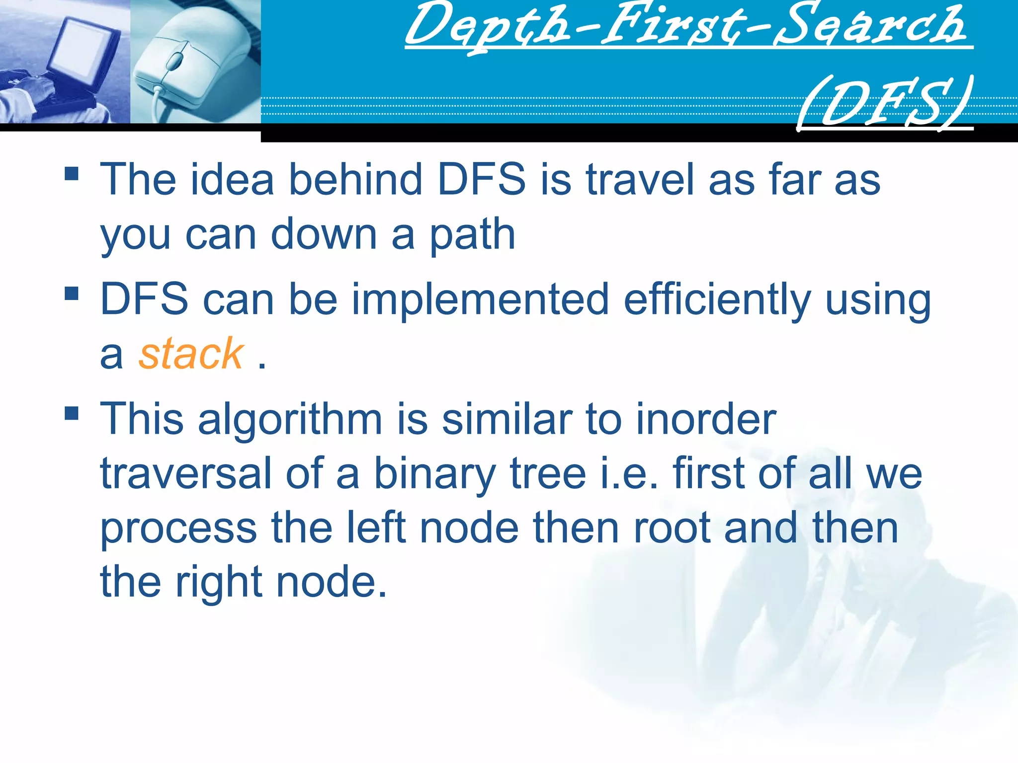 Depth-First-Search
(DFS)
 The idea behind DFS is travel as far as
you can down a path
 DFS can be implemented efficiently using
a stack .
 This algorithm is similar to inorder
traversal of a binary tree i.e. first of all we
process the left node then root and then
the right node.
 