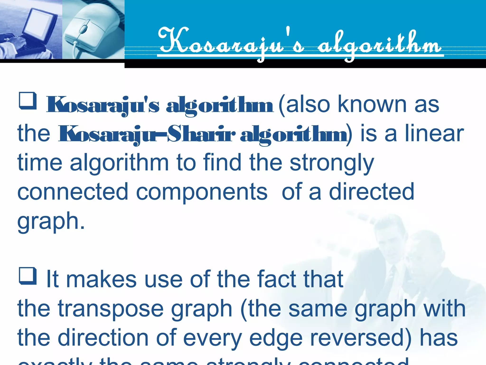 Kosaraju's algorithm
 Kosaraju's algorithm (also known as
the Kosaraju–Shariralgorithm) is a linear
time algorithm to find the strongly
connected components  of a directed
graph.
 It makes use of the fact that
the transpose graph (the same graph with
the direction of every edge reversed) has
 