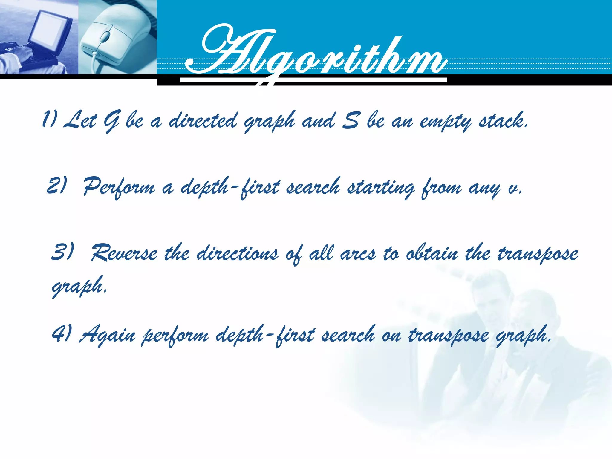 Algorithm
1) Let G be a directed graph and S be an empty stack.
2) Perform a depth-first search starting from any v. 
3) Reverse the directions of all arcs to obtain the transpose
graph.
4) Again perform depth-first search on transpose graph.
 