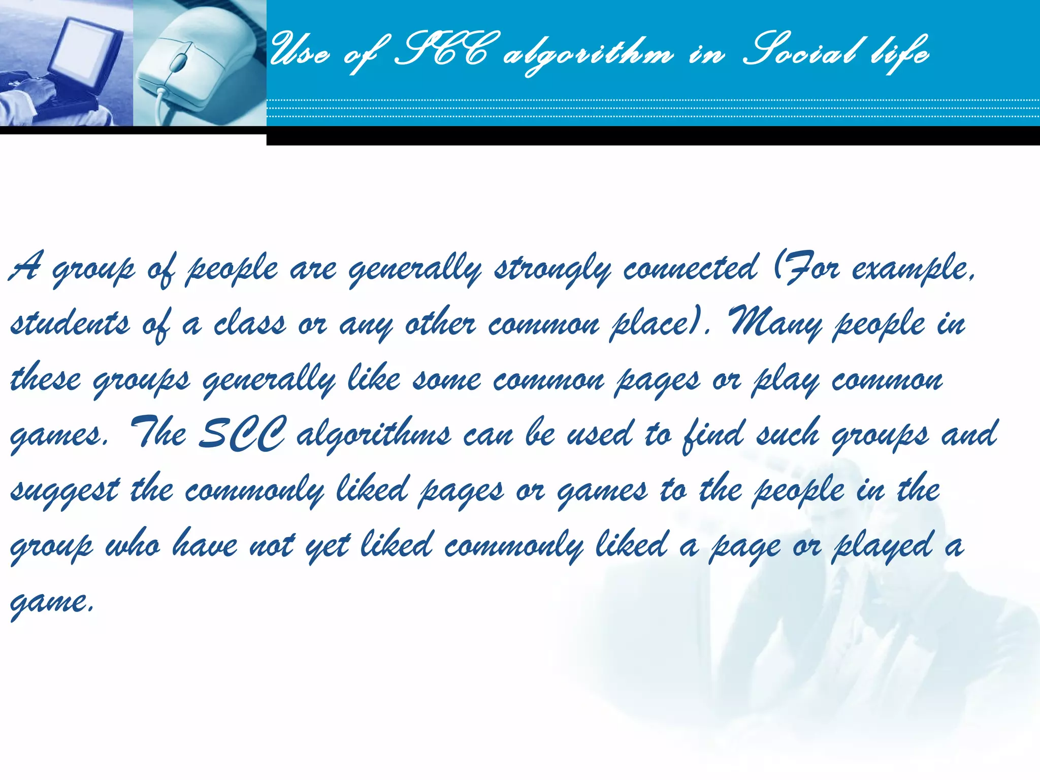 A group of people are generally strongly connected (For example,
students of a class or any other common place). Many people in
these groups generally like some common pages or play common
games. The SCC algorithms can be used to find such groups and
suggest the commonly liked pages or games to the people in the
group who have not yet liked commonly liked a page or played a
game.
Use of SCC algorithm in Social life
 