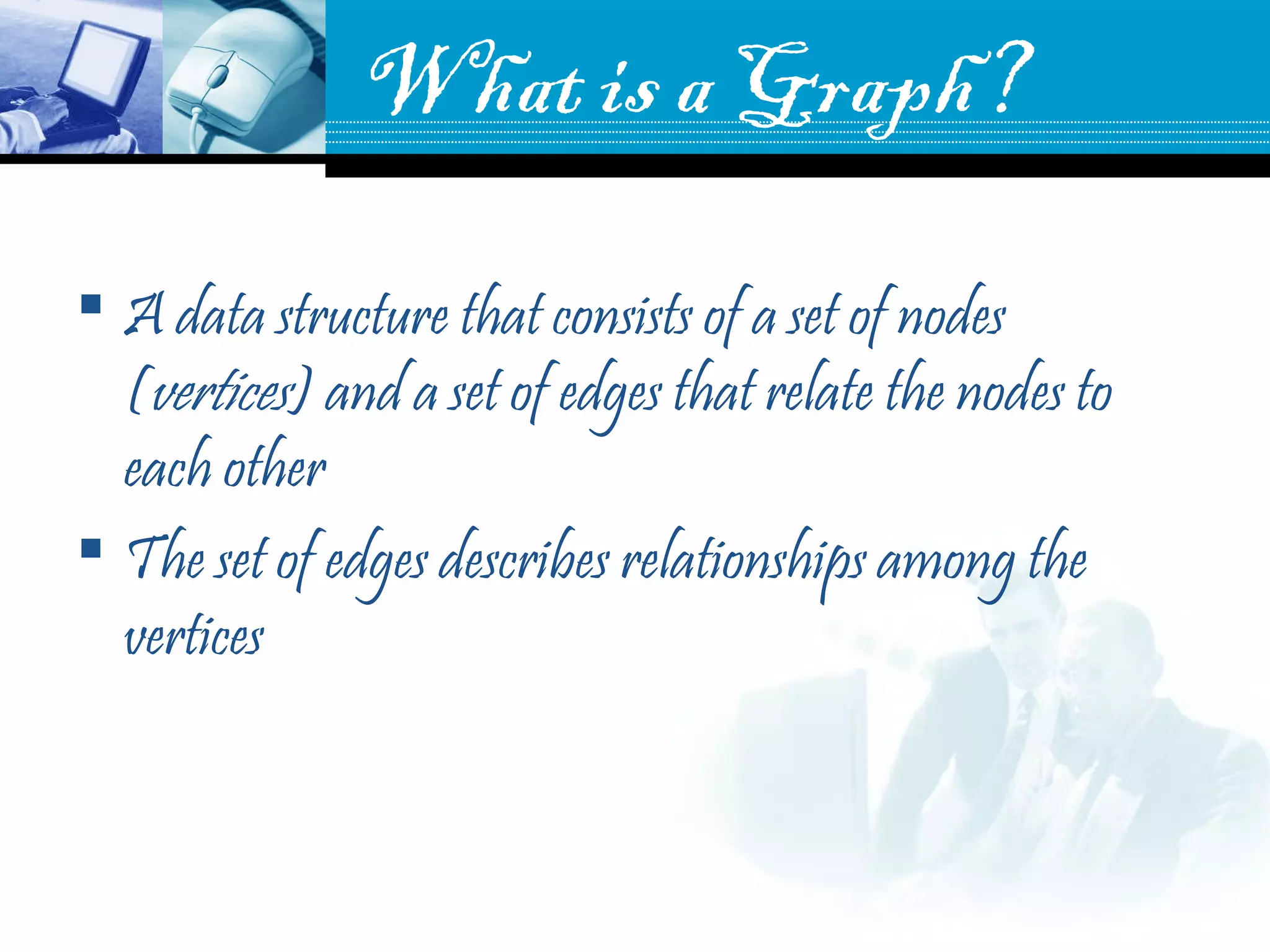 What is a Graph?
 A data structure that consists of a set of nodes
(vertices) and a set of edges that relate the nodes to
each other
 The set of edges describes relationships among the
vertices
 
