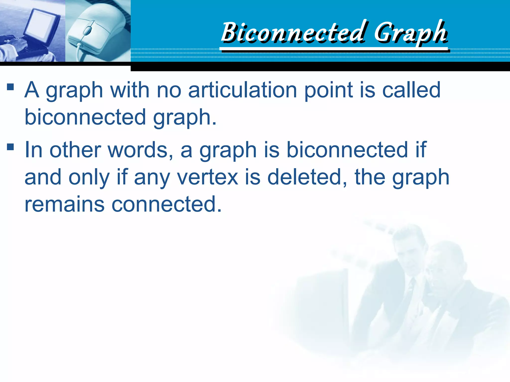 Biconnected GraphBiconnected Graph
 A graph with no articulation point is called
biconnected graph.
 In other words, a graph is biconnected if
and only if any vertex is deleted, the graph
remains connected.
 