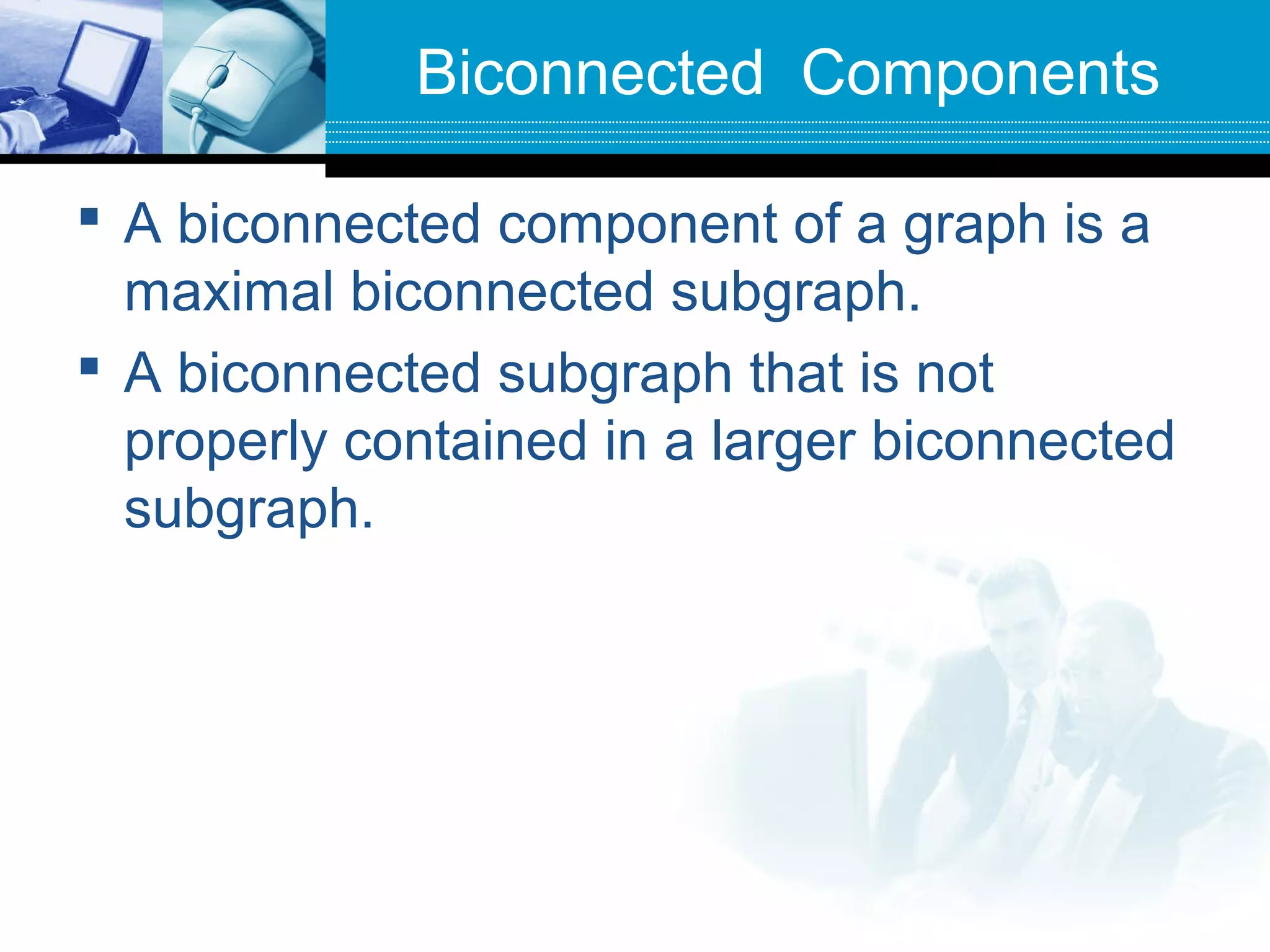 Biconnected Components
 A biconnected component of a graph is a
maximal biconnected subgraph.
 A biconnected subgraph that is not
properly contained in a larger biconnected
subgraph.
 