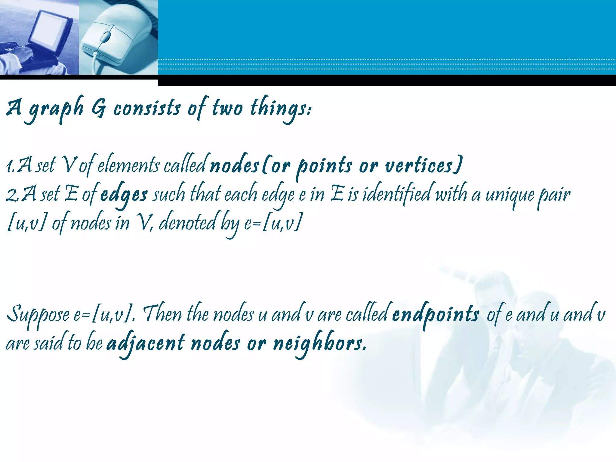 A graph G consists of two things:
1.A set V of elements called nodes(or points or vertices)
2.A set E of edges such that each edge e in E is identified with a unique pair
[u,v] of nodes in V, denoted by e=[u,v]
Suppose e=[u,v]. Then the nodes u and v are called endpoints of e and u and v
are said to be adjacent nodes or neighbors.
 