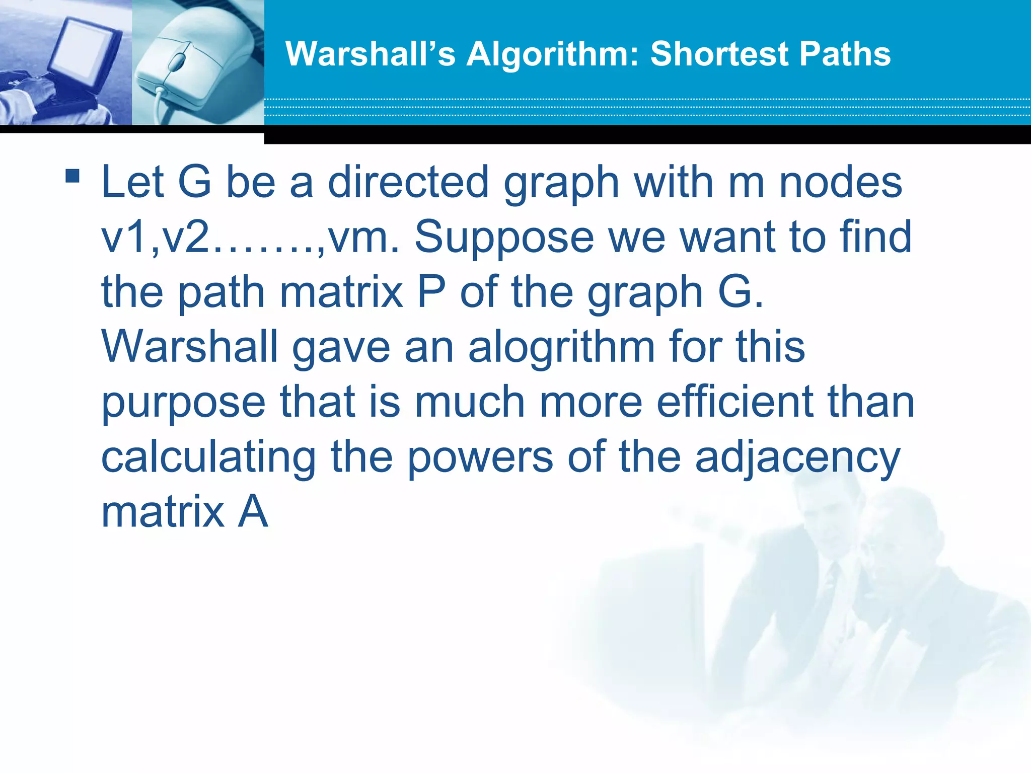  Let G be a directed graph with m nodes
v1,v2…….,vm. Suppose we want to find
the path matrix P of the graph G.
Warshall gave an alogrithm for this
purpose that is much more efficient than
calculating the powers of the adjacency
matrix A
Warshall’s Algorithm: Shortest Paths
 