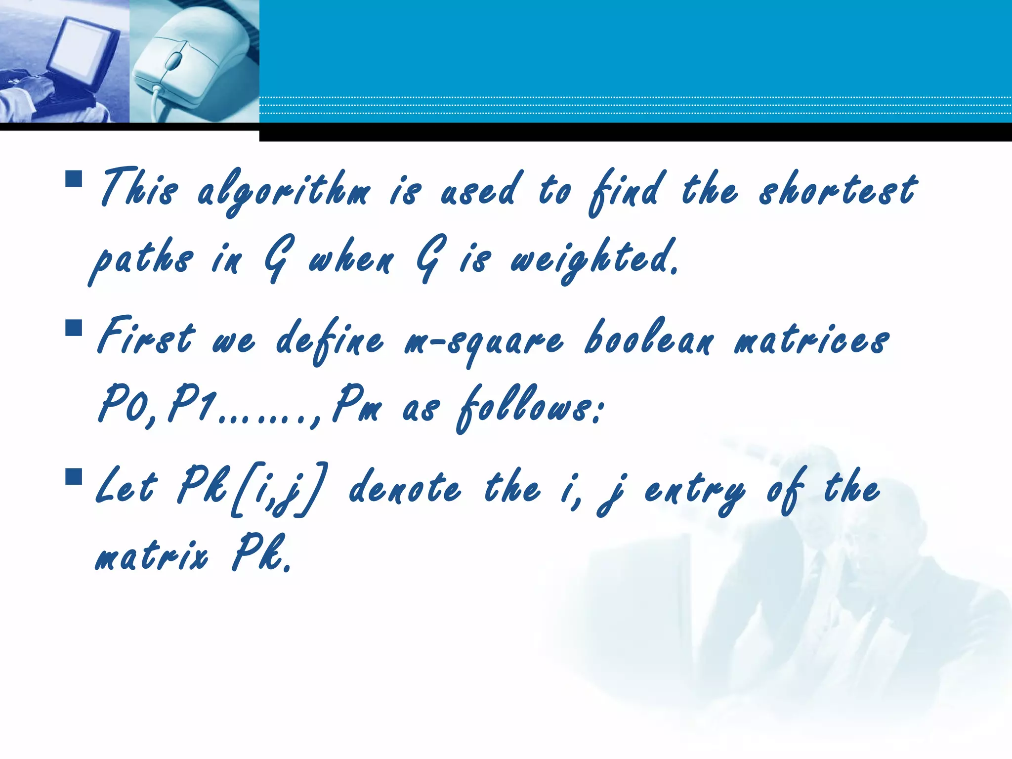  This algorithm is used to find the shortest
paths in G when G is weighted.
 First we define m-square boolean matrices
P0,P1…….,Pm as follows:
 Let Pk[i,j] denote the i, j entry of the
matrix Pk.
 
