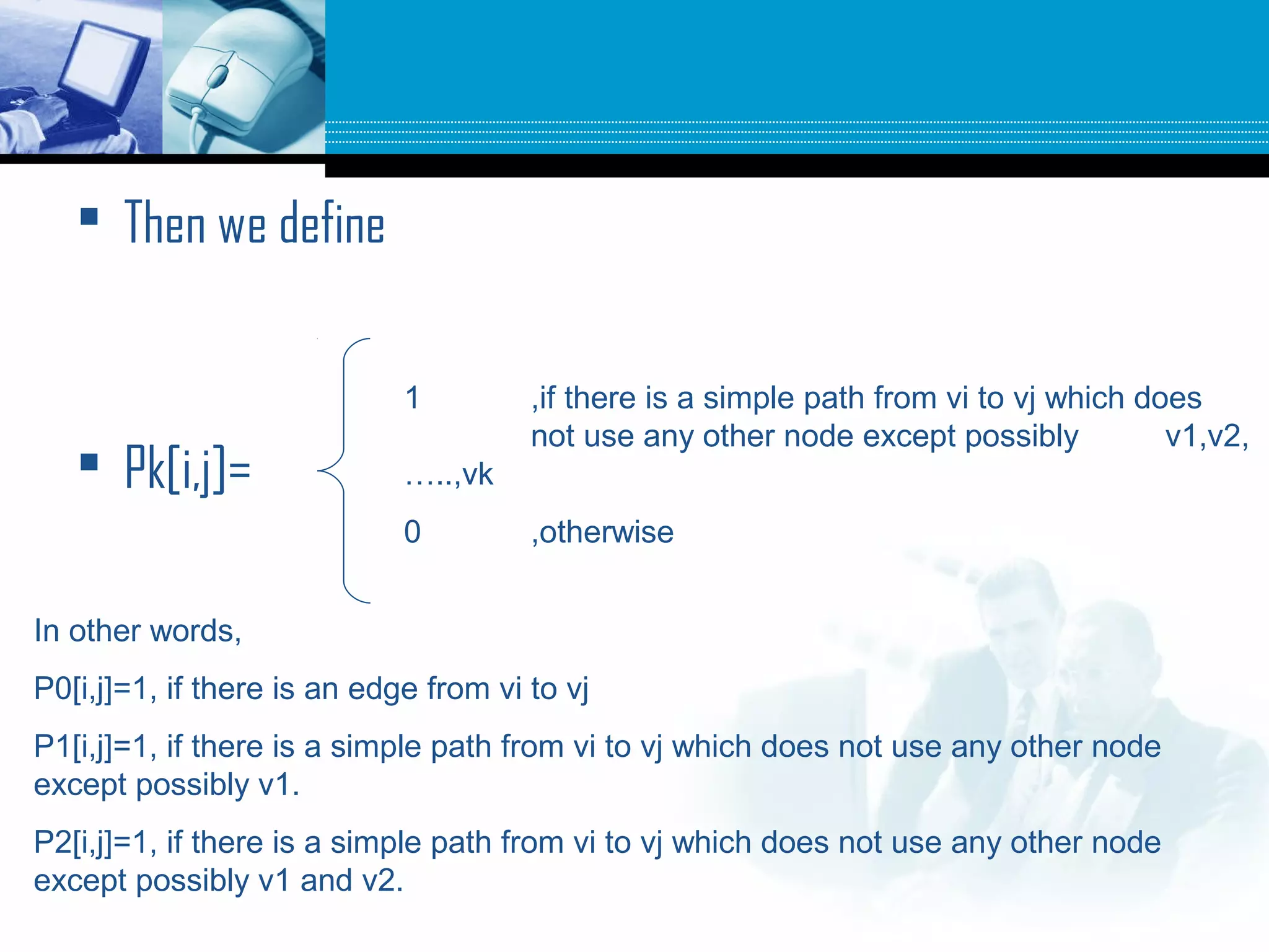  Then we define
 Pk[i,j]=
1 ,if there is a simple path from vi to vj which does
not use any other node except possibly v1,v2,
…..,vk
0 ,otherwise
In other words,
P0[i,j]=1, if there is an edge from vi to vj
P1[i,j]=1, if there is a simple path from vi to vj which does not use any other node
except possibly v1.
P2[i,j]=1, if there is a simple path from vi to vj which does not use any other node
except possibly v1 and v2.
 