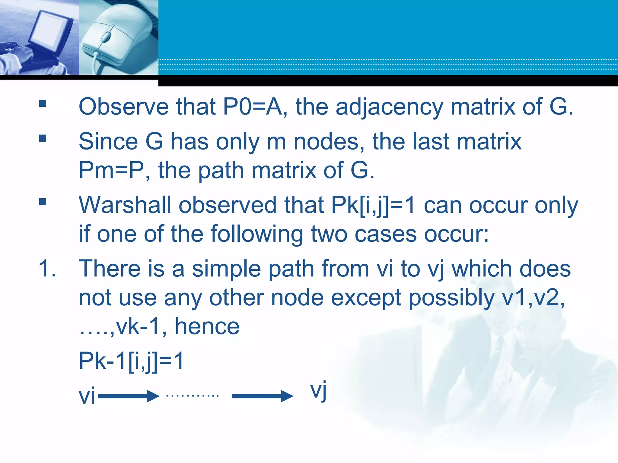 Observe that P0=A, the adjacency matrix of G.
 Since G has only m nodes, the last matrix
Pm=P, the path matrix of G.
 Warshall observed that Pk[i,j]=1 can occur only
if one of the following two cases occur:
1. There is a simple path from vi to vj which does
not use any other node except possibly v1,v2,
….,vk-1, hence
Pk-1[i,j]=1
vi ……….. vj
 