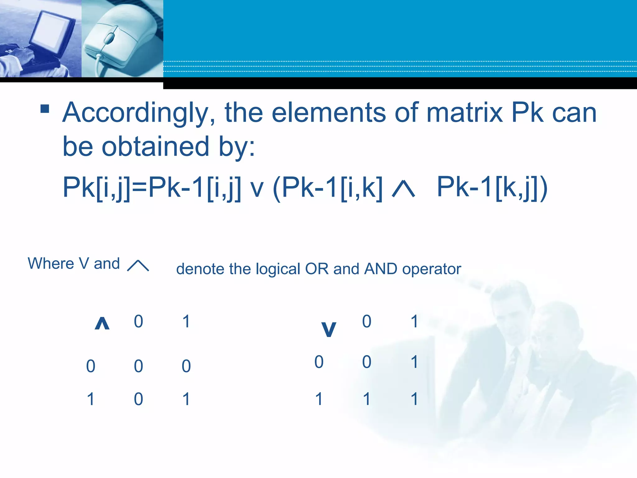  Accordingly, the elements of matrix Pk can
be obtained by:
Pk[i,j]=Pk-1[i,j] v (Pk-1[i,k] Pk-1[k,j])
Where V and denote the logical OR and AND operator
^ 0 1
0 0 0
1 0 1
v 0 1
0 0 1
1 1 1
 