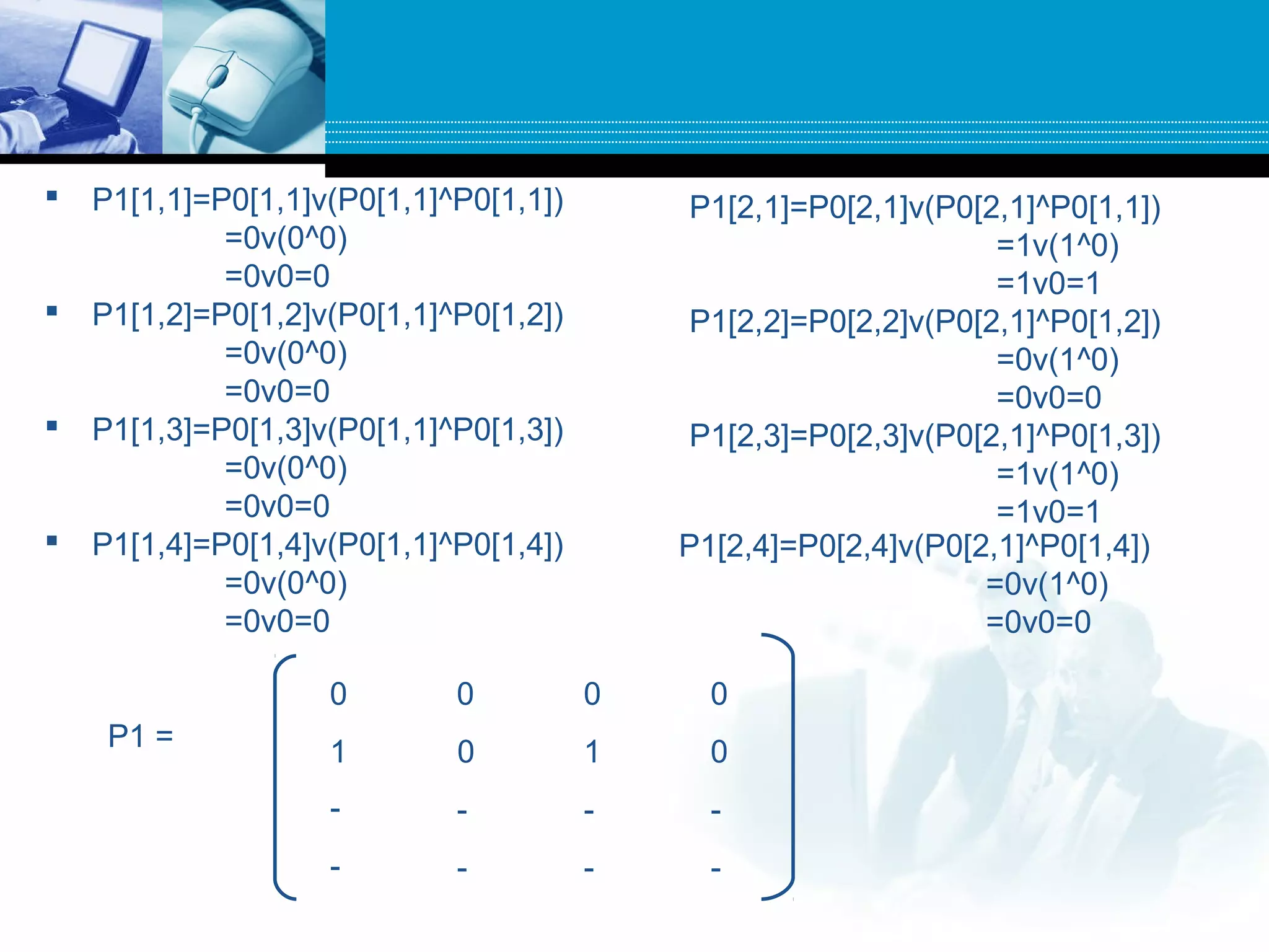  P1[1,1]=P0[1,1]v(P0[1,1]^P0[1,1])
=0v(0^0)
=0v0=0
 P1[1,2]=P0[1,2]v(P0[1,1]^P0[1,2])
=0v(0^0)
=0v0=0
 P1[1,3]=P0[1,3]v(P0[1,1]^P0[1,3])
=0v(0^0)
=0v0=0
 P1[1,4]=P0[1,4]v(P0[1,1]^P0[1,4])
=0v(0^0)
=0v0=0
P1[2,1]=P0[2,1]v(P0[2,1]^P0[1,1])
=1v(1^0)
=1v0=1
P1[2,2]=P0[2,2]v(P0[2,1]^P0[1,2])
=0v(1^0)
=0v0=0
P1[2,3]=P0[2,3]v(P0[2,1]^P0[1,3])
=1v(1^0)
=1v0=1
P1[2,4]=P0[2,4]v(P0[2,1]^P0[1,4])
=0v(1^0)
=0v0=0
P1 =
0 0 0 0
1 0 1 0
- - - -
- - - -
 