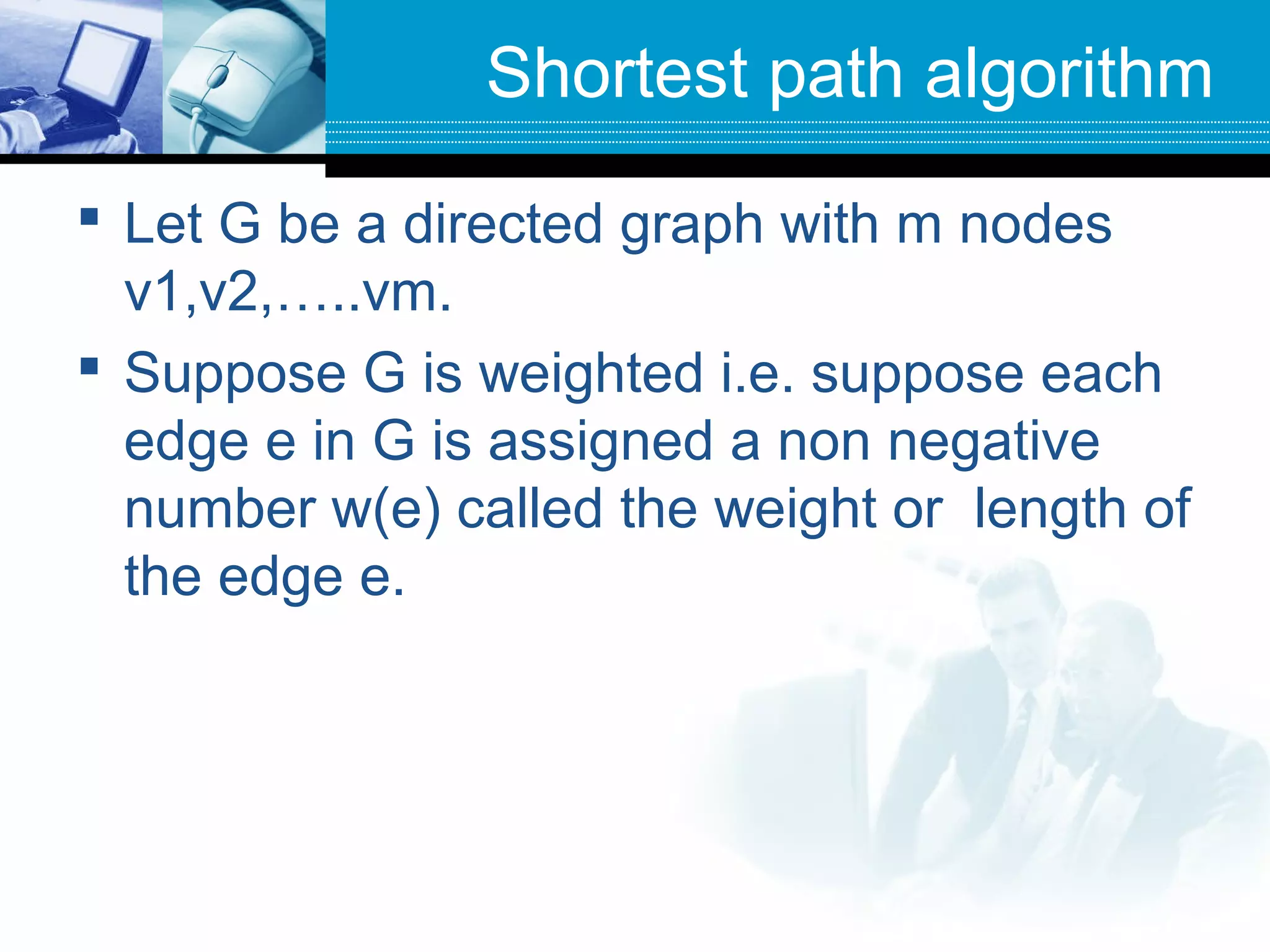 Shortest path algorithm
 Let G be a directed graph with m nodes
v1,v2,…..vm.
 Suppose G is weighted i.e. suppose each
edge e in G is assigned a non negative
number w(e) called the weight or length of
the edge e.
 