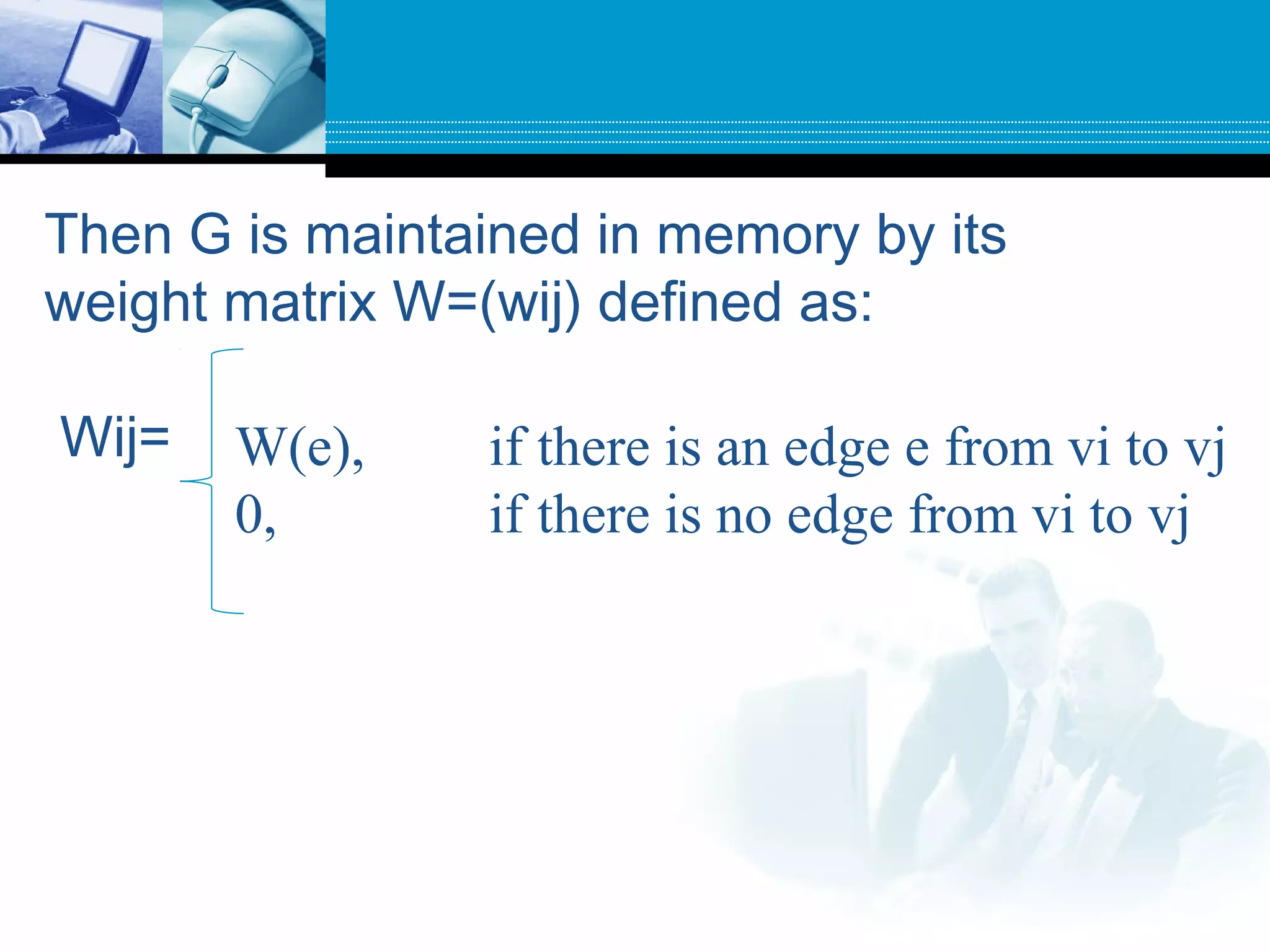Then G is maintained in memory by its
weight matrix W=(wij) defined as:
Wij= W(e), if there is an edge e from vi to vj
0, if there is no edge from vi to vj
 
