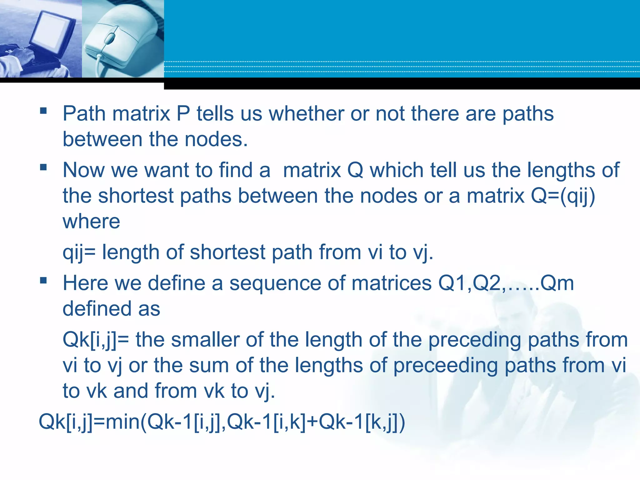  Path matrix P tells us whether or not there are paths
between the nodes.
 Now we want to find a matrix Q which tell us the lengths of
the shortest paths between the nodes or a matrix Q=(qij)
where
qij= length of shortest path from vi to vj.
 Here we define a sequence of matrices Q1,Q2,…..Qm
defined as
Qk[i,j]= the smaller of the length of the preceding paths from
vi to vj or the sum of the lengths of preceeding paths from vi
to vk and from vk to vj.
Qk[i,j]=min(Qk-1[i,j],Qk-1[i,k]+Qk-1[k,j])
 