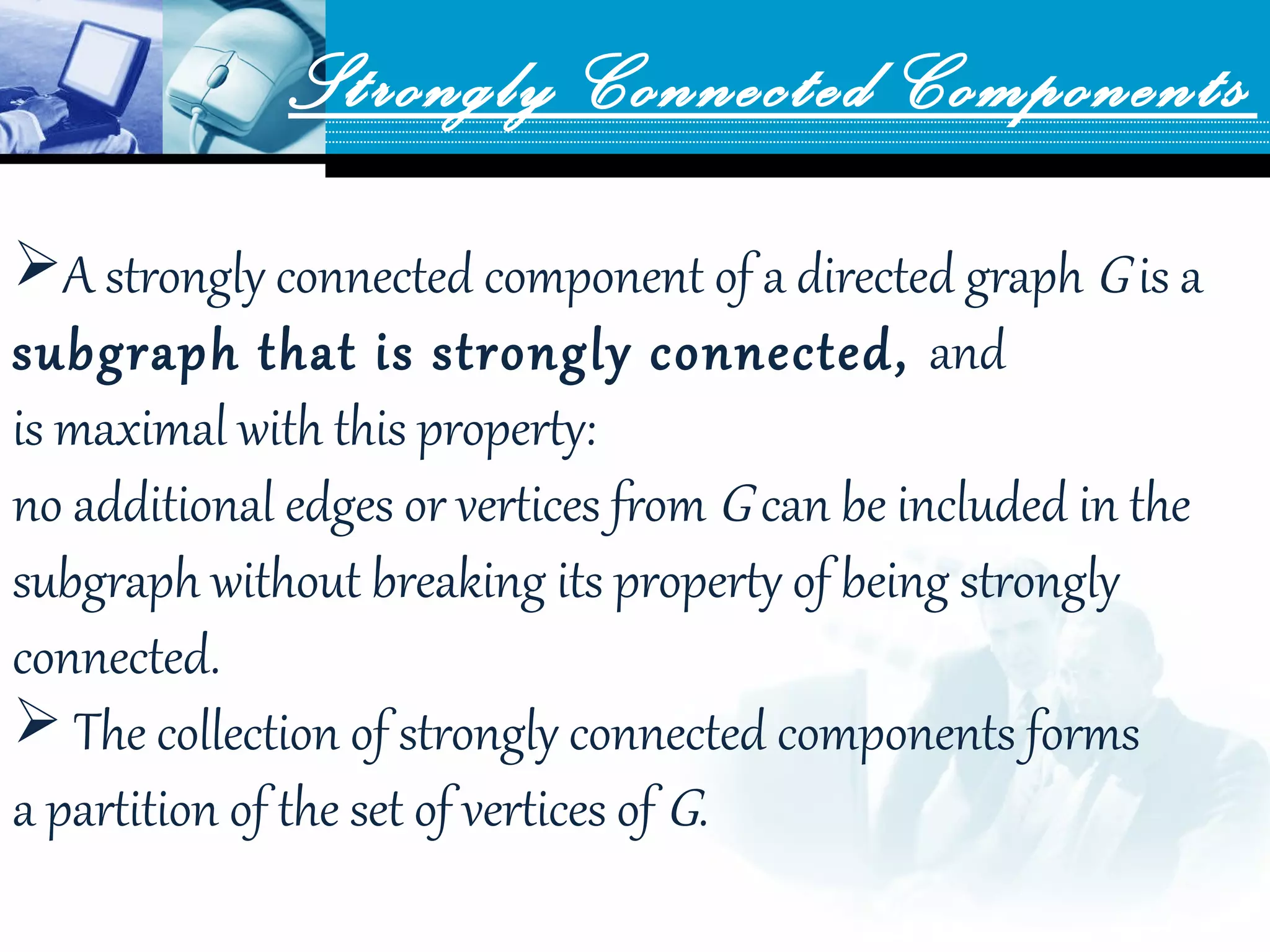 Strongly Connected Components
A strongly connected component of a directed graph G is a 
subgraph that is strongly connected, and 
is maximal with this property: 
no additional edges or vertices from G can be included in the 
subgraph without breaking its property of being strongly 
connected.
 The collection of strongly connected components forms 
a partition of the set of vertices of G.
 