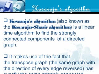 Kosaraju's algorithm
 Kosaraju's algorithm (also known as
the Kosaraju–Shariralgorithm) is a linear
time algorithm to find the strongly
connected components  of a directed
graph.
 It makes use of the fact that
the transpose graph (the same graph with
the direction of every edge reversed) has
 