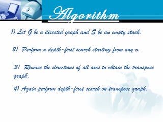 Algorithm
1) Let G be a directed graph and S be an empty stack.
2) Perform a depth-first search starting from any v. 
3) Reverse the directions of all arcs to obtain the transpose
graph.
4) Again perform depth-first search on transpose graph.
 