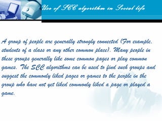 A group of people are generally strongly connected (For example,
students of a class or any other common place). Many people in
these groups generally like some common pages or play common
games. The SCC algorithms can be used to find such groups and
suggest the commonly liked pages or games to the people in the
group who have not yet liked commonly liked a page or played a
game.
Use of SCC algorithm in Social life
 