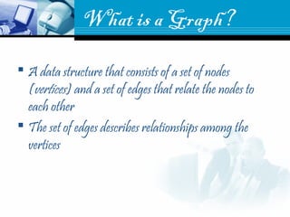What is a Graph?
 A data structure that consists of a set of nodes
(vertices) and a set of edges that relate the nodes to
each other
 The set of edges describes relationships among the
vertices
 