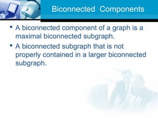 Biconnected Components
 A biconnected component of a graph is a
maximal biconnected subgraph.
 A biconnected subgraph that is not
properly contained in a larger biconnected
subgraph.
 
