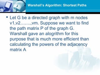  Let G be a directed graph with m nodes
v1,v2…….,vm. Suppose we want to find
the path matrix P of the graph G.
Warshall gave an alogrithm for this
purpose that is much more efficient than
calculating the powers of the adjacency
matrix A
Warshall’s Algorithm: Shortest Paths
 