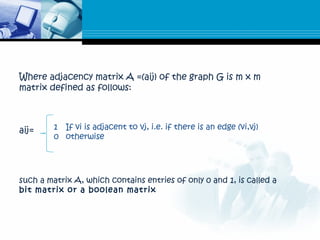 Where adjacency matrix A =(aij) of the graph G is m x m
matrix defined as follows:
aij= 1 If vi is adjacent to vj, i.e. if there is an edge (vi,vj)
0 otherwise
such a matrix A, which contains entries of only 0 and 1, is called a
bit matrix or a boolean matrix
 