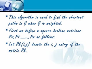  This algorithm is used to find the shortest
paths in G when G is weighted.
 First we define m-square boolean matrices
P0,P1…….,Pm as follows:
 Let Pk[i,j] denote the i, j entry of the
matrix Pk.
 