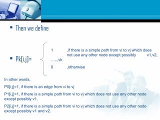  Then we define
 Pk[i,j]=
1 ,if there is a simple path from vi to vj which does
not use any other node except possibly v1,v2,
…..,vk
0 ,otherwise
In other words,
P0[i,j]=1, if there is an edge from vi to vj
P1[i,j]=1, if there is a simple path from vi to vj which does not use any other node
except possibly v1.
P2[i,j]=1, if there is a simple path from vi to vj which does not use any other node
except possibly v1 and v2.
 