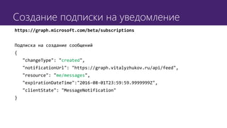 Создание подписки на уведомление
https://graph.microsoft.com/beta/subscriptions
Подписка на создание сообщений
{
"changeType": "created",
"notificationUrl": "https://graph.vitalyzhukov.ru/api/feed",
"resource": "me/messages",
"expirationDateTime":"2016-08-01T23:59:59.9999999Z",
"clientState": "MessageNotification"
}
 