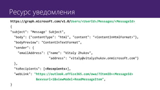 Ресурс уведомления
https://graph.microsoft.com/v1.0/Users/<UserId>/Messages/<MessageId>
{
"subject": "Message' Subject",
"body": {"contentType": "html", "content": "<ContentInHtmlFormat>"},
"bodyPreview": "ContentInTextFormat",
"sender": {
"emailAddress": {"name": "Vitaly Zhukov",
"address": "vitaly@vitalyzhukov.onmicrosoft.com"}
},
"toRecipients": [<Recepients>],
"webLink": "https://outlook.office365.com/owa/?ItemID=<MessageId>
&exvsurl=1&viewModel=ReadMessageItem",
}
 