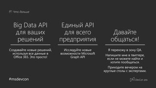 #msdevcon
Что дальше
Big Data API
для ваших
решений
Единый API
для всего
предприятия
Давайте
общаться!
Исследуйте новые
возможности Microsoft
Graph API
Я перехожу в зону QA.
Напишите мне в твиттере,
если не можете найти и
хотите пообщаться.
Приходите вечером на
круглые столы с экспертами.
Создавайте новые решений,
используя все данные в
Office 365. Это просто!
 