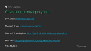 #msdevcon
Полезные ресурсы
Список полезных ресурсов:
DevCon Site: http://msdevcon.com
Microsoft Graph: https://graph.microsoft.io
Microsoft Graph Explorer: https://graph.microsoft.io/en-us/graph-explorer
Мой блог: http://blog.vitalyzhukov.ru/ru/tag/Microsoft%20Graph
 
