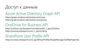 Доступ к данным
Azure Active Directory Graph API
https://graph.windows.net/contoso.com/users
https://graph.windows.net/contoso.com/groups
OneDrive for Business API
https://contoso-my.sharepoint.com/personal/.../_api/v2.0/drive
https://contoso.sharepoint.com/.../_api/v2./drive
SharePoint User Profile API
https://contoso.sharepoint.com/_api/SP.UserProfiles.PeopleManager/GetMyProperties
 